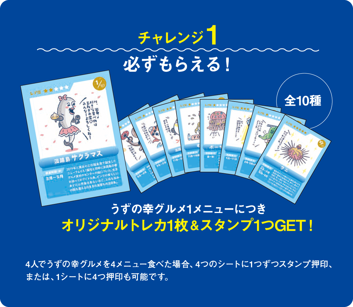 チャレンジ1 必ずもらえる！ うずの幸グルメ1メニューにつき オリジナルトレカ1枚 ＆ スタンプ1つGET！ （全10種） 4人でうずの幸グルメを4メニュー食べた場合、4つのシートに1つずつスタンプ押印、または、1シートに4つ押印も可能です。